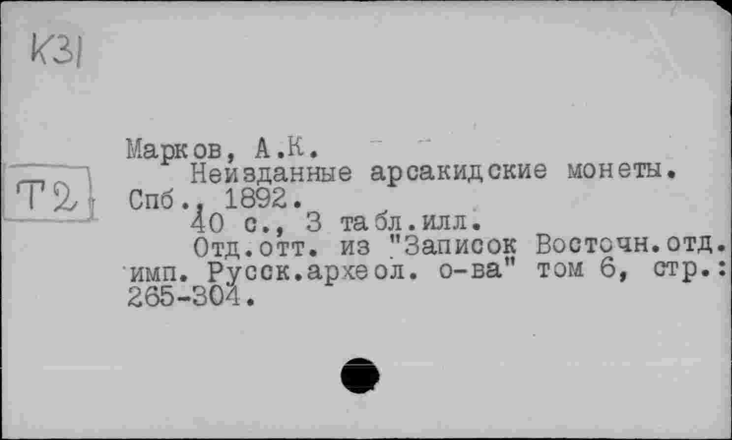 ﻿Марков, А.К.
Неизданные арсакидские монеты. Спб., 1892.
40 с., 3 табл.илл.
Отд.отт. из ’’Записок Восточн.отд. имп. Ру сек. арке о’л. о-ва” том 6, стр.: 265-304.